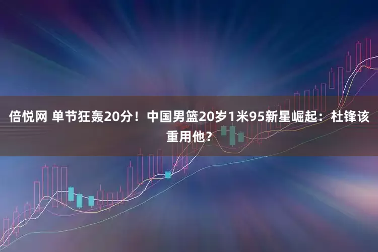 倍悦网 单节狂轰20分！中国男篮20岁1米95新星崛起：杜锋该重用他？
