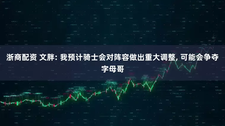 浙商配资 文胖: 我预计骑士会对阵容做出重大调整, 可能会争夺字母哥