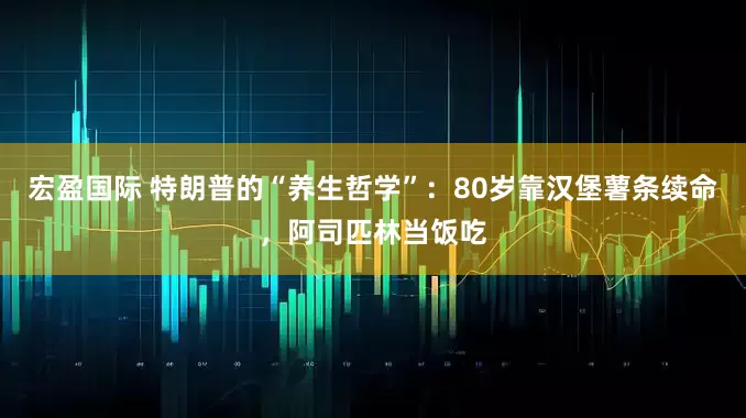 宏盈国际 特朗普的“养生哲学”：80岁靠汉堡薯条续命，阿司匹林当饭吃
